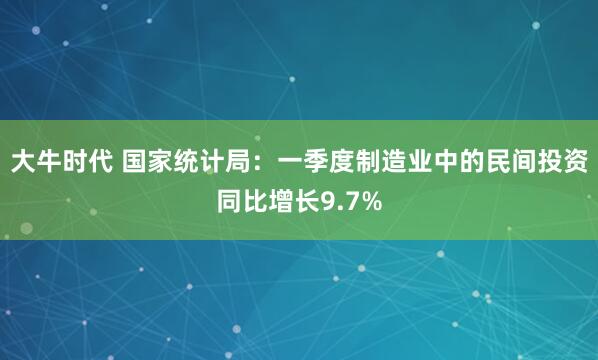 大牛时代 国家统计局：一季度制造业中的民间投资同比增长9.7%