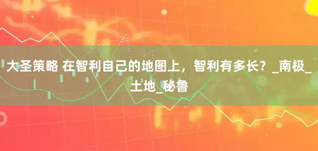 大圣策略 在智利自己的地图上，智利有多长？_南极_土地_秘鲁
