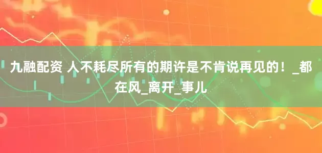 九融配资 人不耗尽所有的期许是不肯说再见的！_都在风_离开_事儿