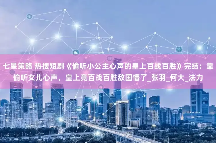 七星策略 热搜短剧《偷听小公主心声的皇上百战百胜》完结：靠偷听女儿心声，皇上竟百战百胜敌国懵了_张羽_何大_法力