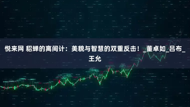 悦来网 貂蝉的离间计：美貌与智慧的双重反击！_董卓如_吕布_王允
