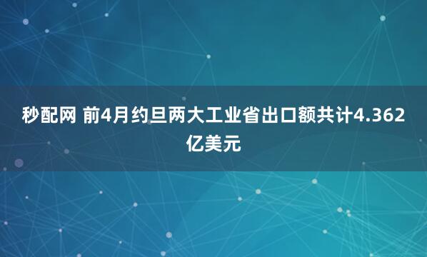 秒配网 前4月约旦两大工业省出口额共计4.362亿美元