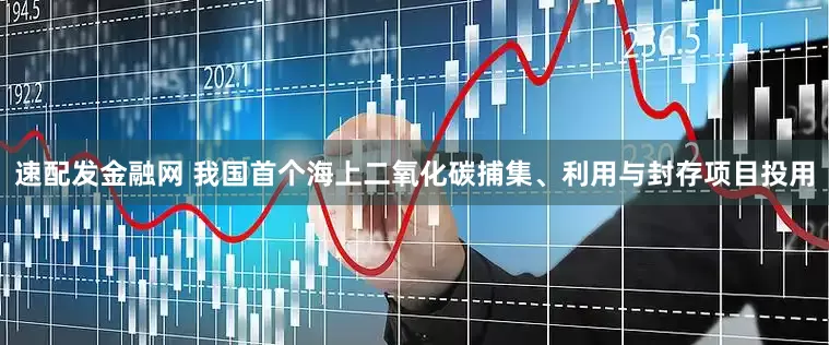 速配发金融网 我国首个海上二氧化碳捕集、利用与封存项目投用
