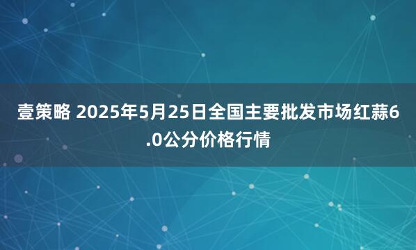 壹策略 2025年5月25日全国主要批发市场红蒜6.0公分价格行情