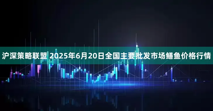 沪深策略联盟 2025年6月20日全国主要批发市场鳝鱼价格行情