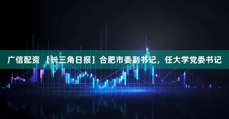 广信配资 【长三角日报】合肥市委副书记，任大学党委书记