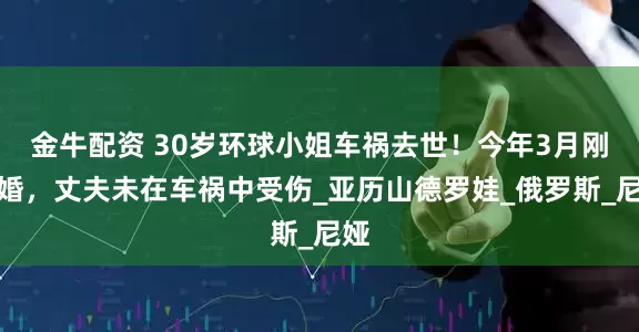金牛配资 30岁环球小姐车祸去世！今年3月刚结婚，丈夫未在车祸中受伤_亚历山德罗娃_俄罗斯_尼娅