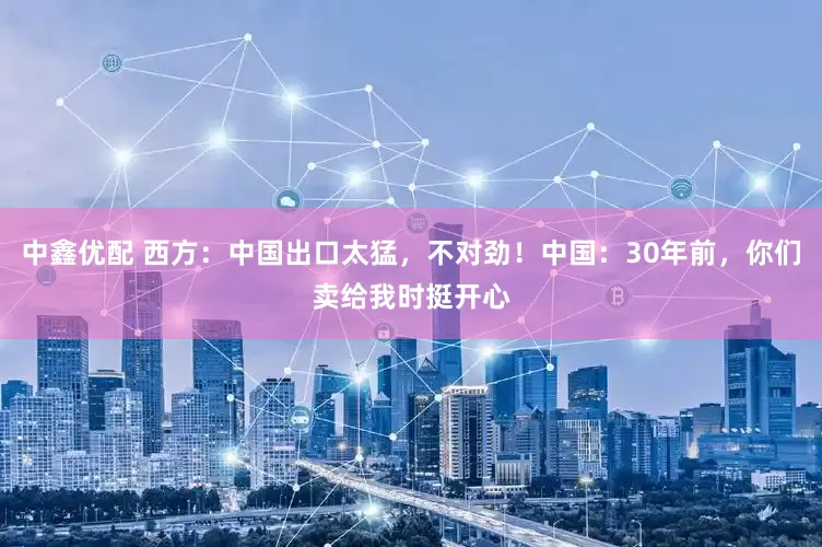 中鑫优配 西方：中国出口太猛，不对劲！中国：30年前，你们卖给我时挺开心